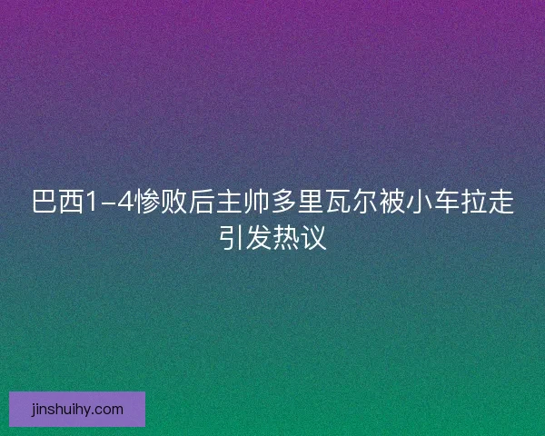 巴西1-4惨败后主帅多里瓦尔被小车拉走引发热议